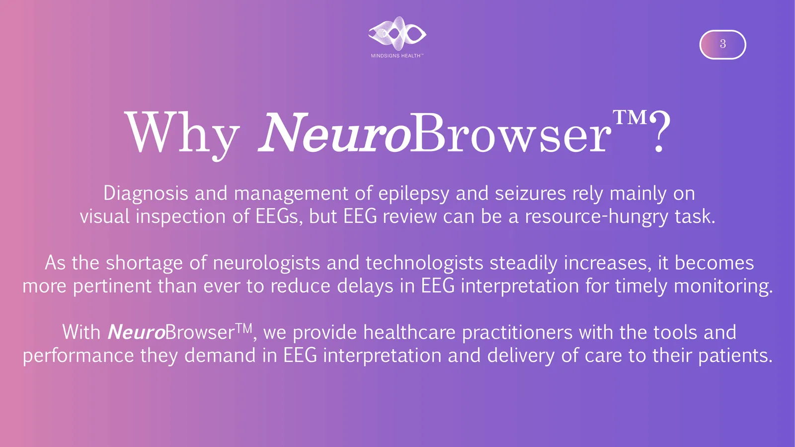 Why NeuroBrowser ? Diagnosis and management of epilepsy and seizures rely mainly on visual inspection of EEGs, but EEG review can be a resource-hungry task. As the shortage of neurologists and technologists steadily increases, it becomes more pertinent than ever to reduce delays in EEG interpretation for timely monitoring. With NeuroBrowser, we provide healthcare practitioners with the tools and performance they demand in EEG interpretation and delivery of care to their patients.